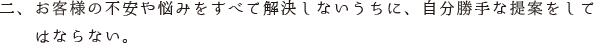 二、お客様の不安や悩みをすべて解決しないうちに、自分勝手な提案をして　　はならない。