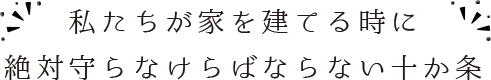 私たちが家を建てる時に絶対守らなけらばならない十か条