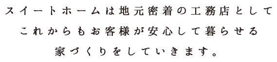 スイートホームは地元密着の工務店としてこれからもお客様が安心して暮らせる家づくりをしていきます。