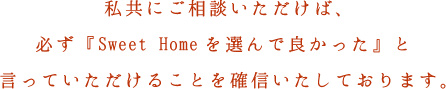 私共にご相談いただけば、必ず『Sweet Homeを選んで良かった』と言っていただけることを確信いたしております。